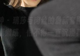 克拉女神 - 瑞莎与肉丝的最新套图,哦,那种慵懒感,恨不得一直沉浸其中!