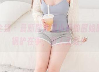 紧急企划 - 最新图库里小枫的厨娘时刻，锅铲在手，撩人无数！